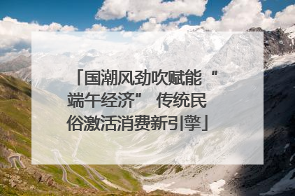 国潮风劲吹赋能“端午经济” 传统民俗激活消费新引擎