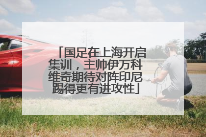 国足在上海开启集训，主帅伊万科维奇期待对阵印尼踢得更有进攻性