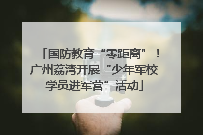 国防教育“零距离”！广州荔湾开展“少年军校学员进军营”活动