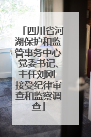 四川省河湖保护和监管事务中心党委书记、主任刘刚 接受纪律审查和监察调查