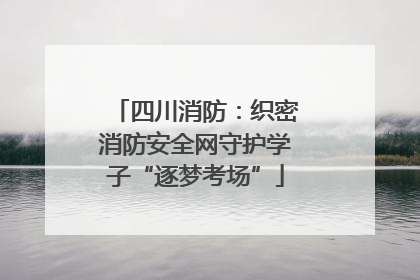 四川消防：织密消防安全网守护学子“逐梦考场”