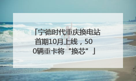 宁德时代重庆换电站首期10月上线，500辆重卡将“换芯”