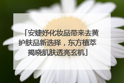 安婕妤化妆品带来去黄护肤品新选择，东方植萃揭晓肌肤透亮玄机