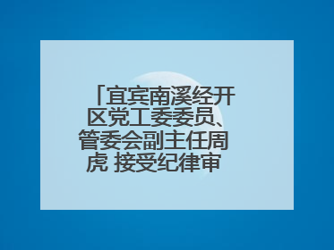 宜宾南溪经开区党工委委员、管委会副主任周虎 接受纪律审查和监察调查