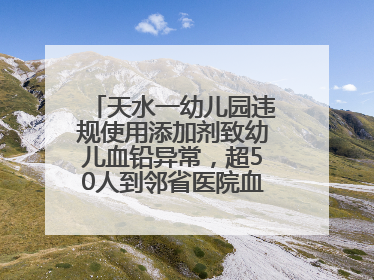 天水一幼儿园违规使用添加剂致幼儿血铅异常，超50人到邻省医院血检，天水派专员到西安协助