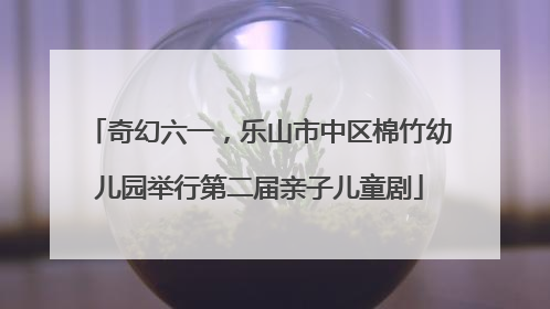 奇幻六一，乐山市中区棉竹幼儿园举行第二届亲子儿童剧