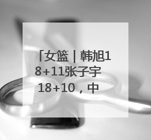 女篮｜韩旭18+11张子宇18+10，中国女篮热身赛101比92胜日本