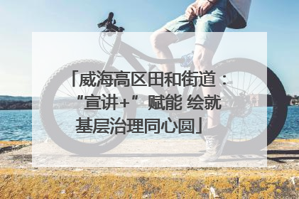 威海高区田和街道：“宣讲+”赋能 绘就基层治理同心圆