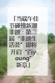 当端午佳节碰撞新潮非遗：第二届“非遗生活荟”即将开启“百young”新章
