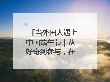 当外国人遇上中国端午节｜从好奇到参与，在沉浸中交融