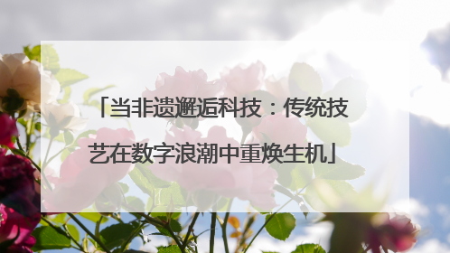 当非遗邂逅科技：传统技艺在数字浪潮中重焕生机