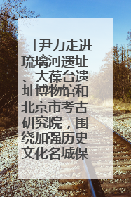 尹力走进琉璃河遗址、大葆台遗址博物馆和北京市考古研究院，围绕加强历史文化名城保护调研