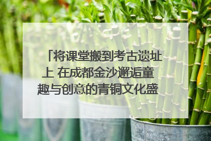 将课堂搬到考古遗址上 在成都金沙邂逅童趣与创意的青铜文化盛宴｜文化中国行