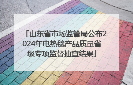 山东省市场监管局公布2024年电热毯产品质量省级专项监督抽查结果