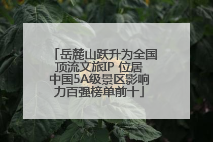 岳麓山跃升为全国顶流文旅IP 位居中国5A级景区影响力百强榜单前十