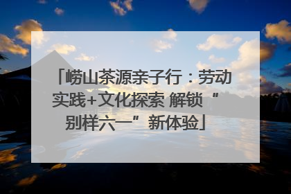 崂山茶源亲子行：劳动实践+文化探索 解锁“别样六一”新体验