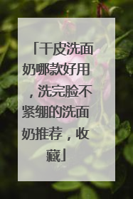 干皮洗面奶哪款好用，洗完脸不紧绷的洗面奶推荐，收藏