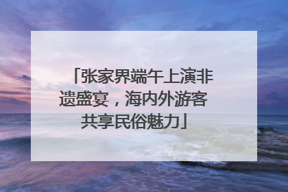 张家界端午上演非遗盛宴，海内外游客共享民俗魅力