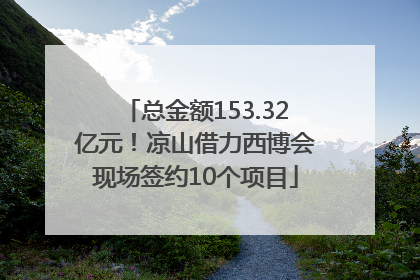 总金额153.32亿元！凉山借力西博会现场签约10个项目