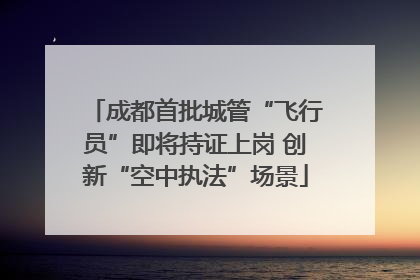 成都首批城管“飞行员”即将持证上岗 创新“空中执法”场景