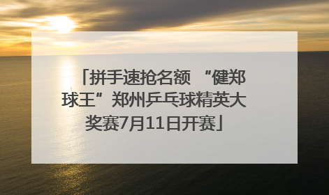 拼手速抢名额 “健郑球王”郑州乒乓球精英大奖赛7月11日开赛