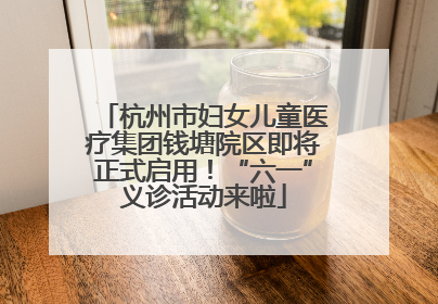 杭州市妇女儿童医疗集团钱塘院区即将正式启用！“六一”义诊活动来啦