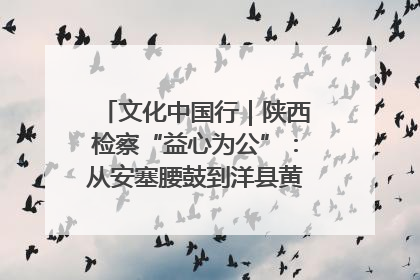 文化中国行｜陕西检察“益心为公”：从安塞腰鼓到洋县黄酒的非遗守护