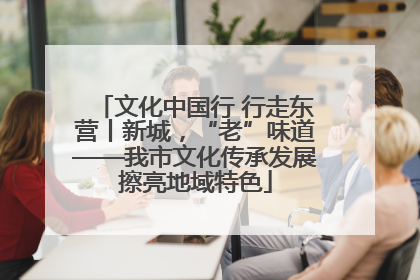 文化中国行 行走东营丨新城，“老”味道——我市文化传承发展擦亮地域特色
