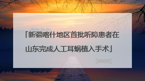 新疆喀什地区首批听障患者在山东完成人工耳蜗植入手术