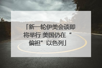 新一轮伊美会谈即将举行 美国仍在“偏袒”以色列