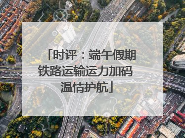 时评：端午假期铁路运输运力加码 温情护航