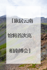 旅居云南馆将首次亮相南博会