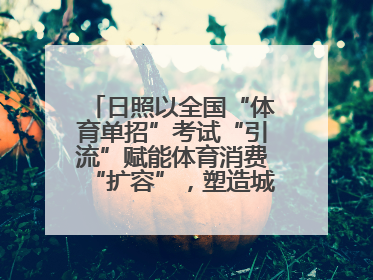 日照以全国“体育单招”考试“引流”赋能体育消费“扩容”，塑造城市经济的多维“增长极”——校地“携手”，打造“以赛营城”新范式