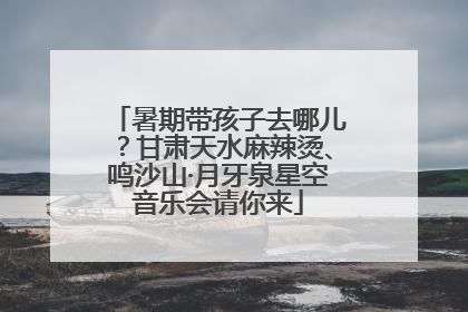 暑期带孩子去哪儿？甘肃天水麻辣烫、鸣沙山·月牙泉星空音乐会请你来