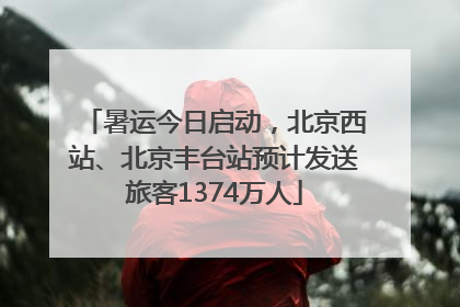 暑运今日启动，北京西站、北京丰台站预计发送旅客1374万人