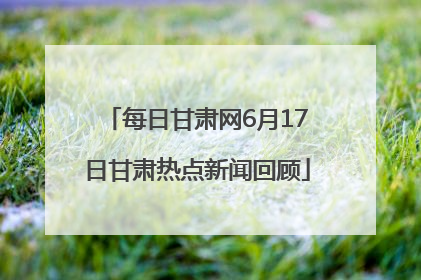 每日甘肃网6月17日甘肃热点新闻回顾