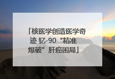 核医学创造医学奇迹 钇-90“精准爆破”肝癌困局