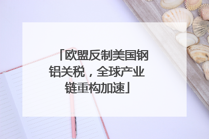 欧盟反制美国钢铝关税，全球产业链重构加速