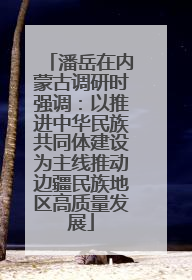 潘岳在内蒙古调研时强调：以推进中华民族共同体建设为主线推动边疆民族地区高质量发展