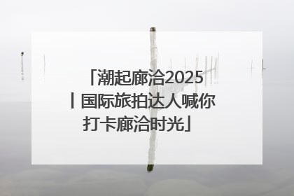 潮起廊洽2025丨国际旅拍达人喊你打卡廊洽时光