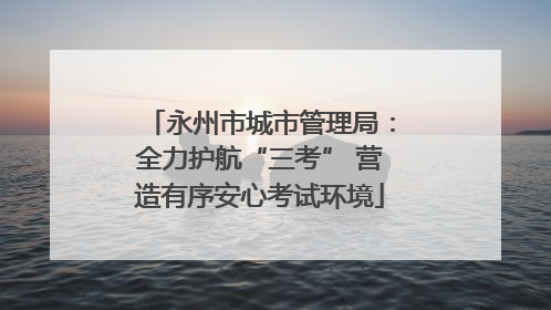 永州市城市管理局：全力护航“三考” 营造有序安心考试环境