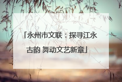 永州市文联：探寻江永古韵 舞动文艺新章