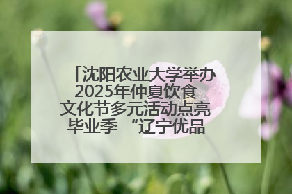 沈阳农业大学举办2025年仲夏饮食文化节多元活动点亮毕业季 “辽宁优品”进校园首站启动
