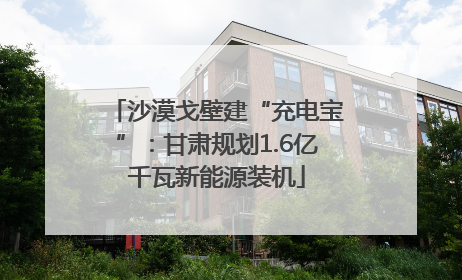 沙漠戈壁建“充电宝”：甘肃规划1.6亿千瓦新能源装机