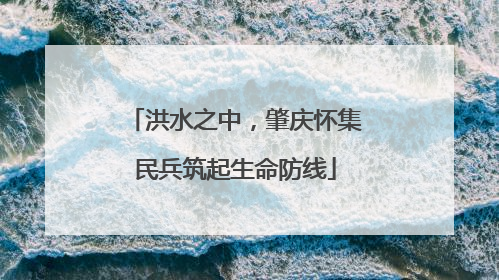 洪水之中，肇庆怀集民兵筑起生命防线