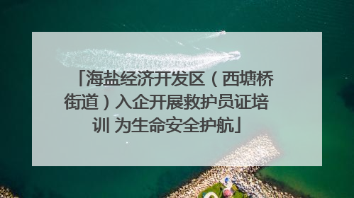 海盐经济开发区（西塘桥街道）入企开展救护员证培训 为生命安全护航