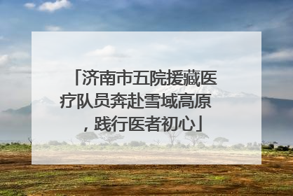 济南市五院援藏医疗队员奔赴雪域高原，践行医者初心