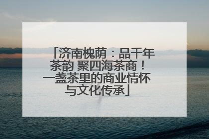 济南槐荫：品千年茶韵 聚四海茶商！一盏茶里的商业情怀与文化传承