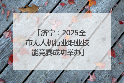 济宁：2025全市无人机行业职业技能竞赛成功举办