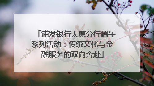 浦发银行太原分行端午系列活动：传统文化与金融服务的双向奔赴